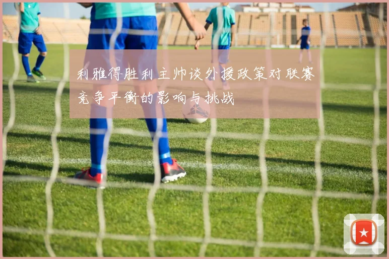 利雅得胜利主帅谈外援政策对联赛竞争平衡的影响与挑战