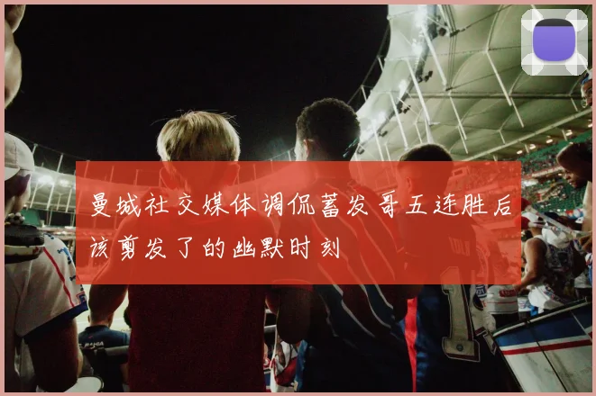 曼城社交媒体调侃蓄发哥五连胜后该剪发了的幽默时刻