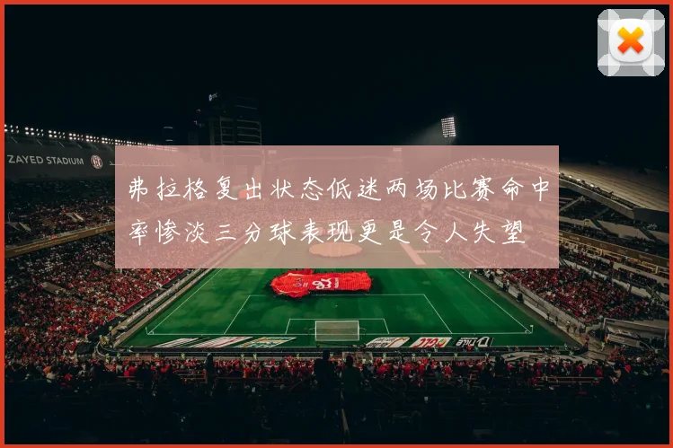 弗拉格复出状态低迷两场比赛命中率惨淡三分球表现更是令人失望
