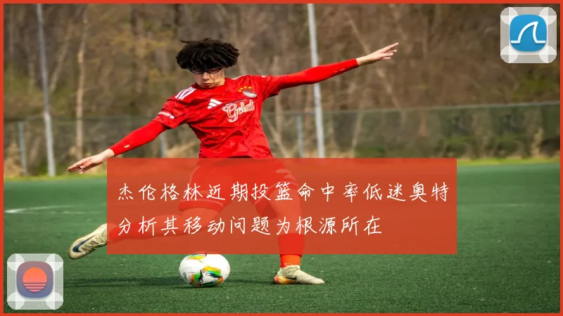 杰伦格林近期投篮命中率低迷奥特分析其移动问题为根源所在