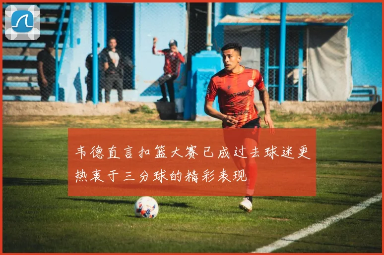 韦德直言扣篮大赛已成过去球迷更热衷于三分球的精彩表现