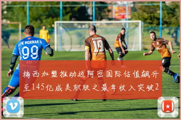 梅西加盟推动迈阿密国际估值飙升至145亿成美职联之最年收入突破2亿美元