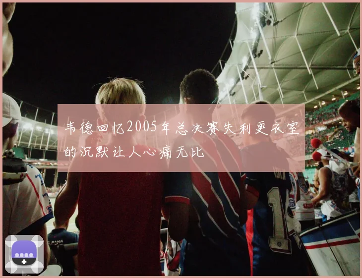 韦德回忆2005年总决赛失利更衣室的沉默让人心痛无比