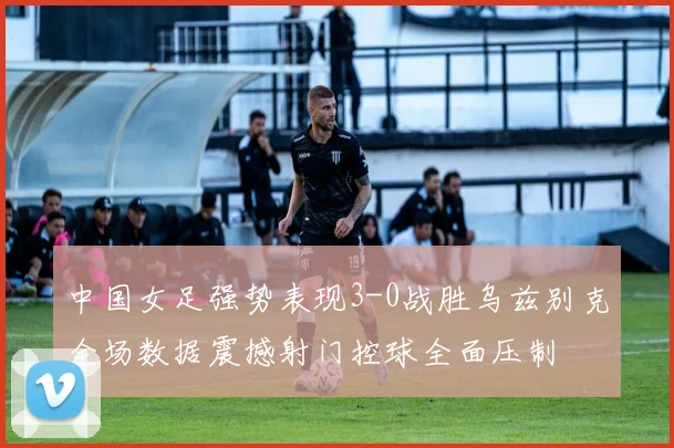 中国女足强势表现3-0战胜乌兹别克全场数据震撼射门控球全面压制