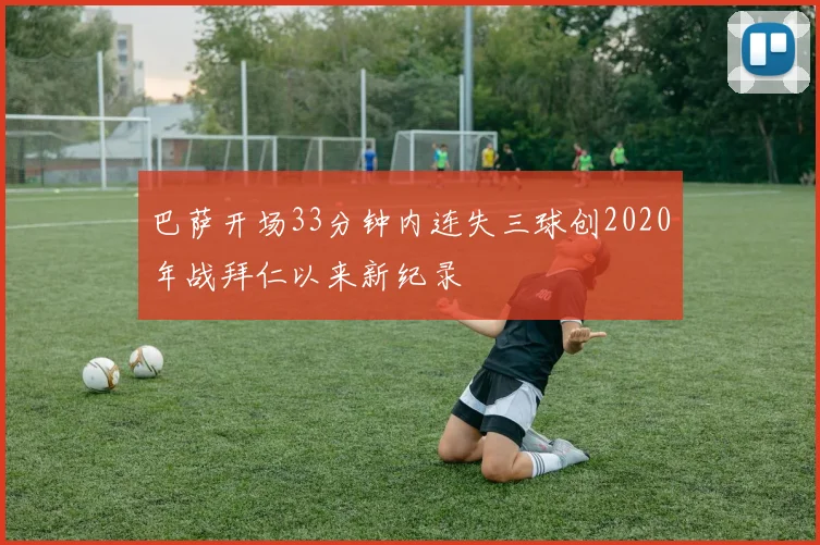 巴萨开场33分钟内连失三球创2020年战拜仁以来新纪录